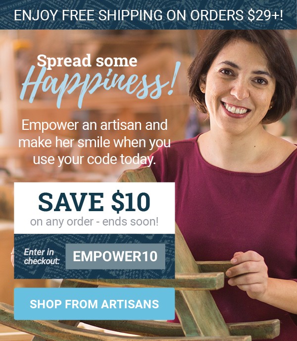 ENJOY FREE SHIPPING ON ALL ORDERS OVER $29! | SPREAD SOME HAPPINESS! | Empower an artisan and make her smile when you use your code today. | SAVE $10 on any order - ends soon! | Enter in checkout: EMPOWER10 | SHOP FROM ARTISANS